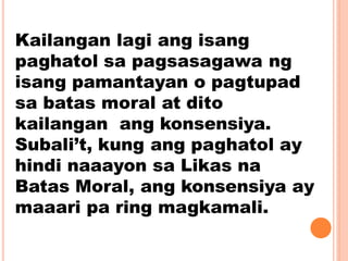 Kailangan lagi ang isang
paghatol sa pagsasagawa ng
isang pamantayan o pagtupad
sa batas moral at dito
kailangan ang konsensiya.
Subali’t, kung ang paghatol ay
hindi naaayon sa Likas na
Batas Moral, ang konsensiya ay
maaari pa ring magkamali.
 