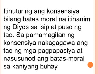 Itinuturing ang konsensiya
bilang batas moral na itinanim
ng Diyos sa isip at puso ng
tao. Sa pamamagitan ng
konsensiya nakagagawa ang
tao ng mga pagpapasiya at
nasusunod ang batas-moral
sa kaniyang buhay.
 
