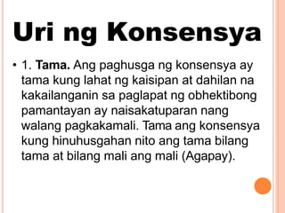 Uri ng Konsensya
• 1. Tama. Ang paghusga ng konsensya ay
tama kung lahat ng kaisipan at dahilan na
kakailanganin sa paglapat ng obhektibong
pamantayan ay naisakatuparan nang
walang pagkakamali. Tama ang konsensya
kung hinuhusgahan nito ang tama bilang
tama at bilang mali ang mali (Agapay).
 