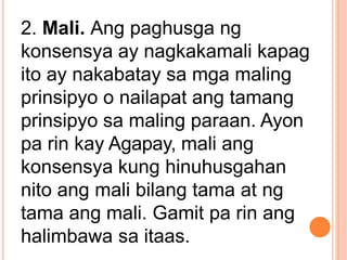 2. Mali. Ang paghusga ng
konsensya ay nagkakamali kapag
ito ay nakabatay sa mga maling
prinsipyo o nailapat ang tamang
prinsipyo sa maling paraan. Ayon
pa rin kay Agapay, mali ang
konsensya kung hinuhusgahan
nito ang mali bilang tama at ng
tama ang mali. Gamit pa rin ang
halimbawa sa itaas.
 