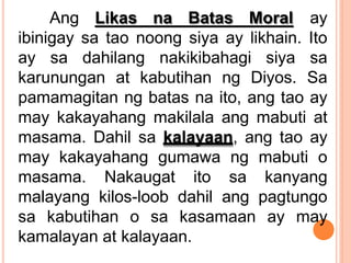 Ang Likas na Batas Moral ay
ibinigay sa tao noong siya ay likhain. Ito
ay sa dahilang nakikibahagi siya sa
karunungan at kabutihan ng Diyos. Sa
pamamagitan ng batas na ito, ang tao ay
may kakayahang makilala ang mabuti at
masama. Dahil sa kalayaan, ang tao ay
may kakayahang gumawa ng mabuti o
masama. Nakaugat ito sa kanyang
malayang kilos-loob dahil ang pagtungo
sa kabutihan o sa kasamaan ay may
kamalayan at kalayaan.
 