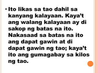 • Ito likas sa tao dahil sa
kanyang kalayaan. Kaya’t
ang walang kalayaan ay di
sakop ng batas na ito.
Nakasaad sa batas na ito
ang dapat gawin at di
dapat gawin ng tao; kaya’t
ito ang gumagabay sa kilos
ng tao.
 