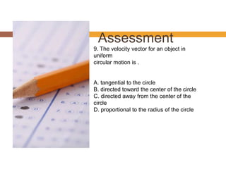 Assessment
9. The velocity vector for an object in
uniform
circular motion is .
A. tangential to the circle
B. directed toward the center of the circle
C. directed away from the center of the
circle
D. proportional to the radius of the circle
 