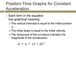 Position-Time Graphs for Constant
Acceleration
 Each term in the equation
has graphical meaning.
 The vertical intercept is equal to the initial position
xi.
 The initial slope is equal to the initial velocity.
 The sharpness of the curvature indicates the
magnitude of the acceleration.
 