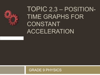 TOPIC 2.3 – POSITION-
TIME GRAPHS FOR
CONSTANT
ACCELERATION
GRADE 9 PHYSICS
 