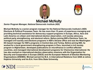 Senior Program Manager, National Democratic Institute (NDI)
Michael McNulty is a senior program manager for the National Democratic Institute's (NDI)
Elections & Political Processes Team. He has more than 15 years of experience managing and
providing technical assistance for democracy support programs in Europe, Africa, Asia and
Latin America on citizen and international election observation, civil society advocacy,
political party strengthening, and electoral reform. Before joining NDI's Elections Team, he
managed civil society and elections programs in NDI’s Ukraine office and was the Washington
DC-based manager for NDI's programs in Central Asia and Turkey. Before joining NDI, he
worked for a local government strengthening program in Peru, launched a civil society
program in Afghanistan, developed publications on microfinance in conflict-affected
countries, and managed international development programs for Chemonics International. He
has also worked on international election observation missions with the Organization for
Security and Cooperation in Europe (OSCE) and the European Network of Election Monitoring
Organizations (ENEMO). Michael earned his M.A. in International Relations from SAIS at Johns
Hopkins University and his B.A. from Ohio State University.
Michael McNulty
 