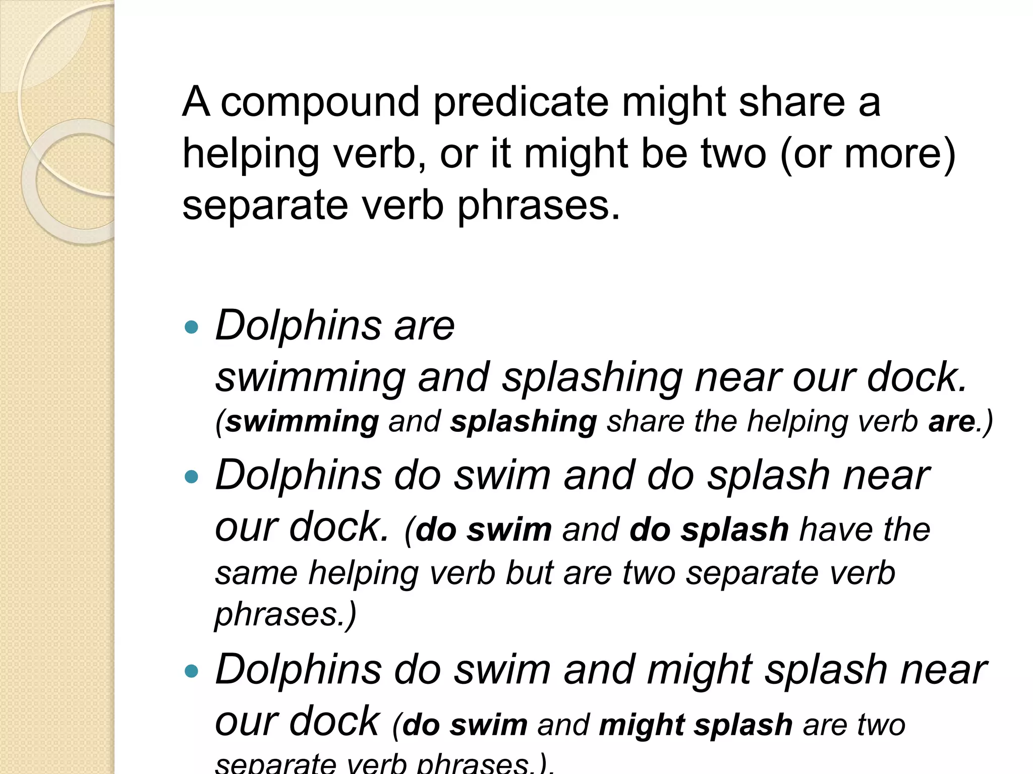 A compound predicate might share a
helping verb, or it might be two (or more)
separate verb phrases.
 Dolphins are
swimming and splashing near our dock.
(swimming and splashing share the helping verb are.)
 Dolphins do swim and do splash near
our dock. (do swim and do splash have the
same helping verb but are two separate verb
phrases.)
 Dolphins do swim and might splash near
our dock (do swim and might splash are two
 