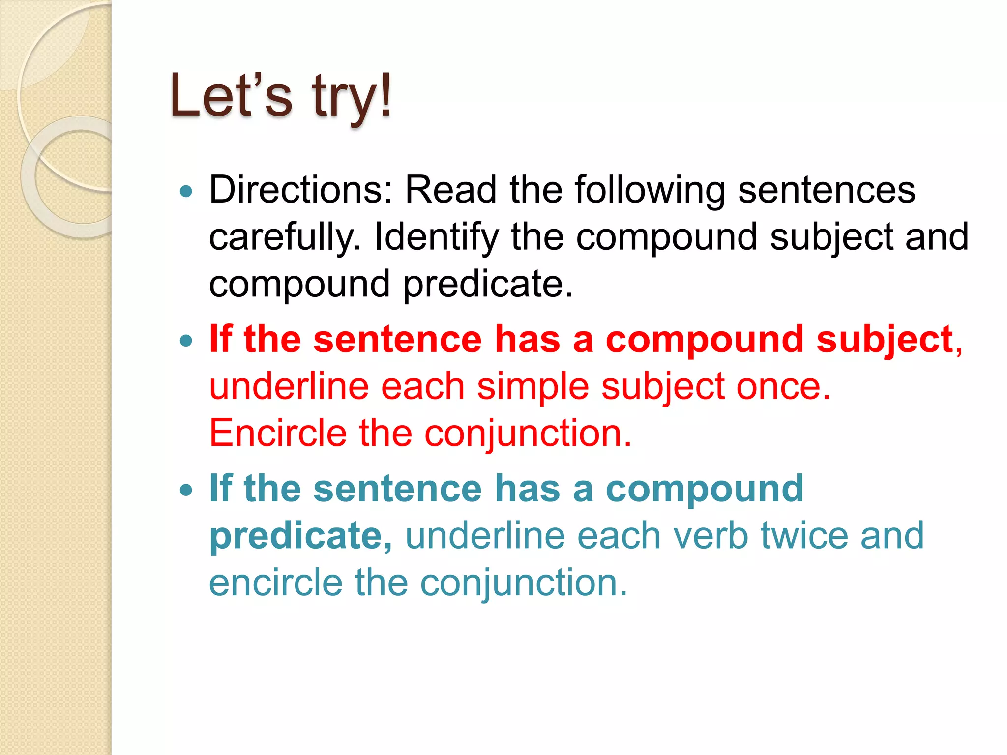 Let’s try!
 Directions: Read the following sentences
carefully. Identify the compound subject and
compound predicate.
 If the sentence has a compound subject,
underline each simple subject once.
Encircle the conjunction.
 If the sentence has a compound
predicate, underline each verb twice and
encircle the conjunction.
 