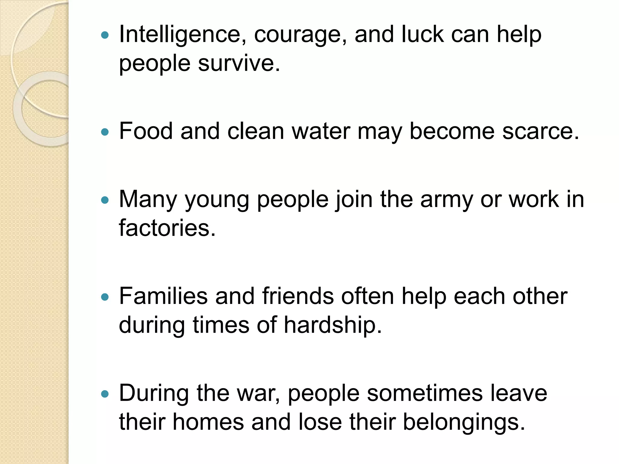  Intelligence, courage, and luck can help
people survive.
 Food and clean water may become scarce.
 Many young people join the army or work in
factories.
 Families and friends often help each other
during times of hardship.
 During the war, people sometimes leave
their homes and lose their belongings.
 