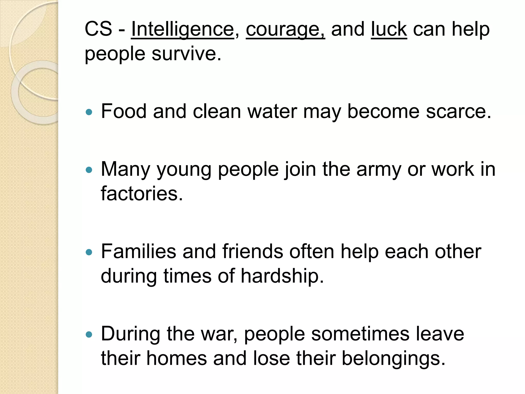 CS - Intelligence, courage, and luck can help
people survive.
 Food and clean water may become scarce.
 Many young people join the army or work in
factories.
 Families and friends often help each other
during times of hardship.
 During the war, people sometimes leave
their homes and lose their belongings.
 