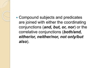  Compound subjects and predicates
are joined with either the coordinating
conjunctions (and, but, or, nor) or the
correlative conjunctions (both/and,
either/or, neither/nor, not only/but
also).
 