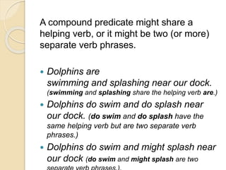 A compound predicate might share a
helping verb, or it might be two (or more)
separate verb phrases.
 Dolphins are
swimming and splashing near our dock.
(swimming and splashing share the helping verb are.)
 Dolphins do swim and do splash near
our dock. (do swim and do splash have the
same helping verb but are two separate verb
phrases.)
 Dolphins do swim and might splash near
our dock (do swim and might splash are two
 