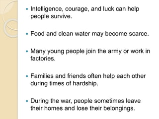  Intelligence, courage, and luck can help
people survive.
 Food and clean water may become scarce.
 Many young people join the army or work in
factories.
 Families and friends often help each other
during times of hardship.
 During the war, people sometimes leave
their homes and lose their belongings.
 