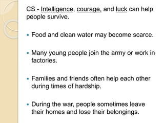 CS - Intelligence, courage, and luck can help
people survive.
 Food and clean water may become scarce.
 Many young people join the army or work in
factories.
 Families and friends often help each other
during times of hardship.
 During the war, people sometimes leave
their homes and lose their belongings.
 