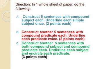 Direction: In 1 whole sheet of paper, do the
following;
A. Construct 5 sentences with compound
subject each. Underline each simple
subject once. (2 points each)
B. Construct another 5 sentences with
compound predicate each. Underline
each predicate twice. (2 points each)
C. Construct another 5 sentences with
both compound subject and compound
predicate each. Underline each subject
and encircle each predicate.
(3 points each)
 