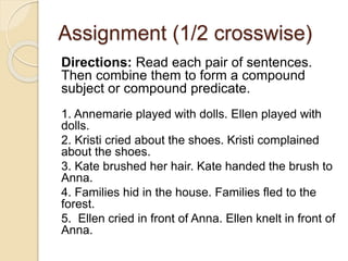 Assignment (1/2 crosswise)
Directions: Read each pair of sentences.
Then combine them to form a compound
subject or compound predicate.
1. Annemarie played with dolls. Ellen played with
dolls.
2. Kristi cried about the shoes. Kristi complained
about the shoes.
3. Kate brushed her hair. Kate handed the brush to
Anna.
4. Families hid in the house. Families fled to the
forest.
5. Ellen cried in front of Anna. Ellen knelt in front of
Anna.
 