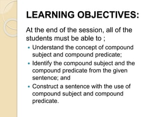LEARNING OBJECTIVES:
At the end of the session, all of the
students must be able to ;
 Understand the concept of compound
subject and compound predicate;
 Identify the compound subject and the
compound predicate from the given
sentence; and
 Construct a sentence with the use of
compound subject and compound
predicate.
 