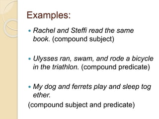 Examples:
 Rachel and Steffi read the same
book. (compound subject)
 Ulysses ran, swam, and rode a bicycle
in the triathlon. (compound predicate)
 My dog and ferrets play and sleep tog
ether.
(compound subject and predicate)
 