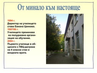 1994 г.
Директор на училището
става Евиана Цанкова.
1997/98 г.
Училището преминава
на полудневна органи-
зация на обучение.
2004 г.
Първото училище в об-
щината с ПВЦ-дограма
на 4 класни стаи и
входната врата.
 