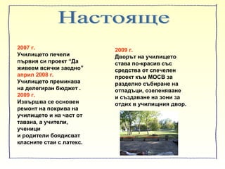 2007 г.
Училището печели
първия си проект “Да
живеем всички заедно”
април 2008 г.
Училището преминава
на делегиран бюджет .
2009 г.
Извършва се основен
ремонт на покрива на
училището и на част от
тавана, а учители,
ученици
и родители боядисват
класните стаи с латекс.
2009 г.
Дворът на училището
става по-красив със
средства от спечелен
проект към МОСВ за
разделно събиране на
отпадъци, озеленяване
и създаване на зони за
отдих в училищния двор.
 