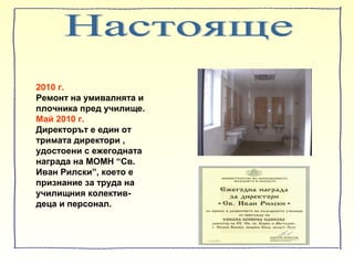 2010 г.
Ремонт на умивалнята и
плочника пред училище.
Май 2010 г.
Директорът е един от
тримата директори ,
удостоени с ежегодната
награда на МОМН “Св.
Иван Рилски”, което е
признание за труда на
училищния колектив-
деца и персонал.
 