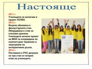2011 г.
Училището се включва в
проект УСПЕХ.
2013 г.
Изцяло обновена е
фезкултурната стая.
Оборудвана е стая за
столово хранене.
Училището печели проект
на МОН за изграждане на
компютърен терминал и
закупуване на
интерактивна дъска.
2014 г.
Поставена е PVC дограма
на три стаи от втория
етаж на училището.
 