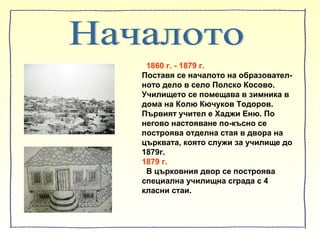 1860 г. - 1879 г.
Поставя се началото на образовател-
ното дело в село Полско Косово.
Училището се помещава в зимника в
дома на Колю Кючуков Тодоров.
Първият учител е Хаджи Еню. По
негово настояване по-късно се
построява отделна стая в двора на
църквата, която служи за училище до
1879г.
1879 г.
В църковния двор се построява
специална училищна сграда с 4
класни стаи.
 
