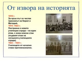 1910 г.
За пръв път се чества
празникът на Кирил и
Методий.
1915 -1923 г.
Построена е новата
училищна сграда – на един
етаж, с осем класни стаи
(първият етаж на
сегашната училищната
сграда).
1923 – 1924 г.
Училището от начално
става прогимназиално.
 