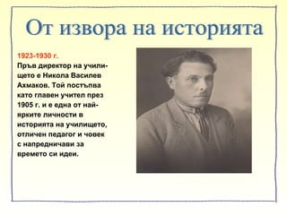 1923-1930 г.
Пръв директор на учили-
щето е Никола Василев
Ахмаков. Той постъпва
като главен учител през
1905 г. и е една от най-
ярките личности в
историята на училището,
отличен педагог и човек
с напредничави за
времето си идеи.
 