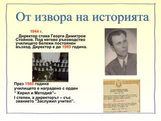 1944 г.
Директор става Георги Димитров
Стойнов. Под негово ръководство
училището бележи постоянен
възход. Директор е до 1969 година.
През 1960 година
училището е наградено с орден
“ Кирил и Методий”–
І степен, а директорът – със
званието “Заслужил учител”.
 