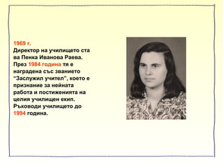 1969 г.
Директор на училището ста
ва Пенка Иванова Раева.
През 1984 година тя е
наградена със званието
“Заслужил учител”, което е
признание за нейната
работа и постиженията на
целия училищен екип.
Ръководи училището до
1994 година.
 
