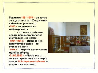 Годините 1981-1985 г. са време
за подготовка за 125-годишния
юбилей на училището:
-1983 г.- подновява се
мебелировката;
- пуска се в действие
новата водно-отоплителна
инсталация - на нафта;
-1984-1986 г. – строи се нов
физкултурен салон – по
стопански начин;
-1985 г. – открита е училищната
музейна сбирка;
-31.05.1985 г. – Чества се с
голяма тържественост и широк
отзвук 125-годишния юбилей на
родното ни училище.
 