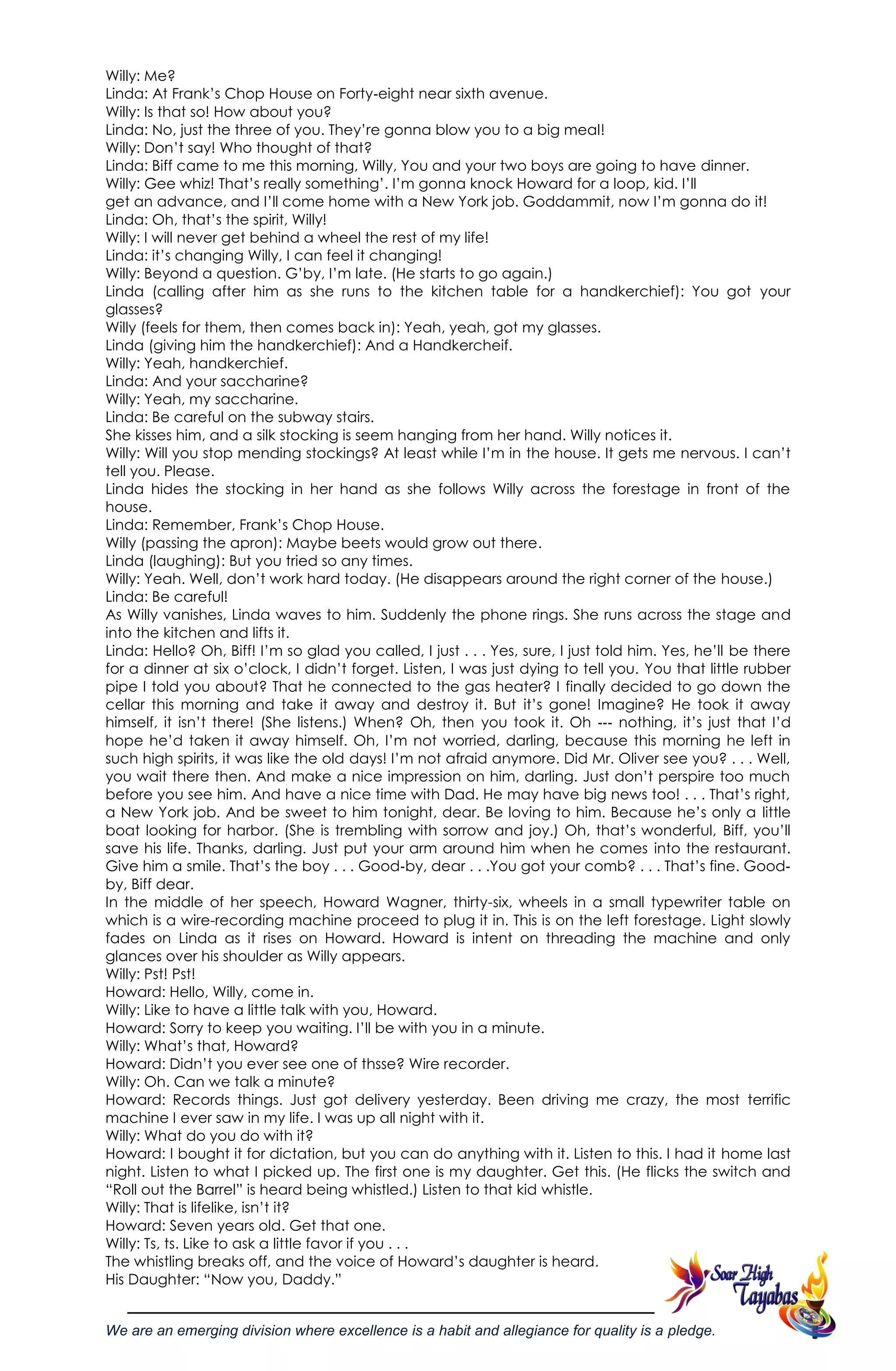 We are an emerging division where excellence is a habit and allegiance for quality is a pledge.
Willy: Me?
Linda: At Frank‘s Chop House on Forty‐eight near sixth avenue.
Willy: Is that so! How about you?
Linda: No, just the three of you. They‘re gonna blow you to a big meal!
Willy: Don‘t say! Who thought of that?
Linda: Biff came to me this morning, Willy, You and your two boys are going to have dinner.
Willy: Gee whiz! That‘s really something‘. I‘m gonna knock Howard for a loop, kid. I‘ll
get an advance, and I‘ll come home with a New York job. Goddammit, now I‘m gonna do it!
Linda: Oh, that‘s the spirit, Willy!
Willy: I will never get behind a wheel the rest of my life!
Linda: it‘s changing Willy, I can feel it changing!
Willy: Beyond a question. G‘by, I‘m late. (He starts to go again.)
Linda (calling after him as she runs to the kitchen table for a handkerchief): You got your
glasses?
Willy (feels for them, then comes back in): Yeah, yeah, got my glasses.
Linda (giving him the handkerchief): And a Handkercheif.
Willy: Yeah, handkerchief.
Linda: And your saccharine?
Willy: Yeah, my saccharine.
Linda: Be careful on the subway stairs.
She kisses him, and a silk stocking is seem hanging from her hand. Willy notices it.
Willy: Will you stop mending stockings? At least while I‘m in the house. It gets me nervous. I can‘t
tell you. Please.
Linda hides the stocking in her hand as she follows Willy across the forestage in front of the
house.
Linda: Remember, Frank‘s Chop House.
Willy (passing the apron): Maybe beets would grow out there.
Linda (laughing): But you tried so any times.
Willy: Yeah. Well, don‘t work hard today. (He disappears around the right corner of the house.)
Linda: Be careful!
As Willy vanishes, Linda waves to him. Suddenly the phone rings. She runs across the stage and
into the kitchen and lifts it.
Linda: Hello? Oh, Biff! I‘m so glad you called, I just . . . Yes, sure, I just told him. Yes, he‘ll be there
for a dinner at six o‘clock, I didn‘t forget. Listen, I was just dying to tell you. You that little rubber
pipe I told you about? That he connected to the gas heater? I finally decided to go down the
cellar this morning and take it away and destroy it. But it‘s gone! Imagine? He took it away
himself, it isn‘t there! (She listens.) When? Oh, then you took it. Oh ‐‐‐ nothing, it‘s just that I‘d
hope he‘d taken it away himself. Oh, I‘m not worried, darling, because this morning he left in
such high spirits, it was like the old days! I‘m not afraid anymore. Did Mr. Oliver see you? . . . Well,
you wait there then. And make a nice impression on him, darling. Just don‘t perspire too much
before you see him. And have a nice time with Dad. He may have big news too! . . . That‘s right,
a New York job. And be sweet to him tonight, dear. Be loving to him. Because he‘s only a little
boat looking for harbor. (She is trembling with sorrow and joy.) Oh, that‘s wonderful, Biff, you‘ll
save his life. Thanks, darling. Just put your arm around him when he comes into the restaurant.
Give him a smile. That‘s the boy . . . Good‐by, dear . . .You got your comb? . . . That‘s fine. Good‐
by, Biff dear.
In the middle of her speech, Howard Wagner, thirty-six, wheels in a small typewriter table on
which is a wire-recording machine proceed to plug it in. This is on the left forestage. Light slowly
fades on Linda as it rises on Howard. Howard is intent on threading the machine and only
glances over his shoulder as Willy appears.
Willy: Pst! Pst!
Howard: Hello, Willy, come in.
Willy: Like to have a little talk with you, Howard.
Howard: Sorry to keep you waiting. I‘ll be with you in a minute.
Willy: What‘s that, Howard?
Howard: Didn‘t you ever see one of thsse? Wire recorder.
Willy: Oh. Can we talk a minute?
Howard: Records things. Just got delivery yesterday. Been driving me crazy, the most terrific
machine I ever saw in my life. I was up all night with it.
Willy: What do you do with it?
Howard: I bought it for dictation, but you can do anything with it. Listen to this. I had it home last
night. Listen to what I picked up. The first one is my daughter. Get this. (He flicks the switch and
―Roll out the Barrel‖ is heard being whistled.) Listen to that kid whistle.
Willy: That is lifelike, isn‘t it?
Howard: Seven years old. Get that one.
Willy: Ts, ts. Like to ask a little favor if you . . .
The whistling breaks off, and the voice of Howard‘s daughter is heard.
His Daughter: ―Now you, Daddy.‖
 