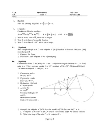 CCS Mathematics Oct. 2014 
G9 Exam 1 Duration : 1h 
Name:………………………….. 
Page 1 of 2 
I. (1 point) 
Solve the following inequality: 푥 − 
3 
2 
≤ − 
5 
2 
푥 + 1. 
II. ( 2 points) 
Consider the following numbers : 
퐴 = √12 − 2√27 + 4√75 ; 퐵 = 14 
45 
× 27 
49 
÷ 3 
5 
푎푛푑 퐶 = 14 ×10⁵ 
0.7×10² 
1) Write A in the form 푎√3 , where a is an integer. 
2) Write B in the form of irreducible fraction. 
3) Write C in the form 푏 × 10ⁿ, where b is an integer. 
III. ( 3 points) 
BAL is a right triangle at A. O is the midpoint of [BL].The circle of diameter [BO], cuts [BA] 
in another point I. 
1) Construct the figure. 
2) Prove that I is the midpoint of the segment [AB]. 
IV. ( 6 points) 
Consider two circles C (O ; 4 cm) and C’(O’ ; 2 cm) that are tangent externally at T. To every 
point M of (C ) we associate appoint N of (C’) such that M푇̂푁 = 90°. (MN) cuts (OO’) at I. 
The common tangent at T cuts [MN] at T’. 
1) Compare the angles 
푂̂ 
푇 푎푛푑 푀푇̂ 
푇′ . 
2) Compare the angles 
N푂′ ̂ 푇 푎푛푑 푁푇̂ 
푇′. 
3) Deduce that (OM) and 
(O’N) are parallel. 
4) Assume that : 
IN =4√2 . 
Calculate the length IO’ 
and IO. 
Deduce that I remains 
fixed as M varies on (C ). 
5) through P, the midpoint of [MN], draw the parallel to [OM) that cuts [OO’] at A. 
a. Verify that as M varies on ( C), A remains fixed and the length AP remains constant. 
b. What is the locus of the point P, as M varies on (C ). 
 