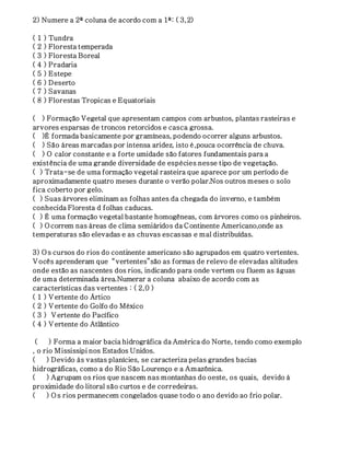 2) Numere a 2ª coluna de acordo com a 1ª: ( 3,2) 
( 1 ) Tundra 
( 2 ) Floresta temperada 
( 3 ) Floresta Boreal 
( 4 ) Pradaria 
( 5 ) Estepe 
( 6 ) Deserto 
( 7 ) Savanas 
( 8 ) Florestas Tropicas e Equatoriais 
( ) Formação Vegetal que apresentam campos com arbustos, plantas rasteiras e 
arvores esparsas de troncos retorcidos e casca grossa. 
( )É formada basicamente por gramíneas, podendo ocorrer alguns arbustos. 
( ) São áreas marcadas por intensa aridez, isto é,pouca ocorrência de chuva. 
( ) O calor constante e a forte umidade são fatores fundamentais para a 
existência de uma grande diversidade de espécies nesse tipo de vegetação. 
( ) Trata-se de uma formação vegetal rasteira que aparece por um período de 
aproximadamente quatro meses durante o verão polar.Nos outros meses o solo 
fica coberto por gelo. 
( ) Suas árvores eliminam as folhas antes da chegada do inverno, e também 
conhecida Floresta d folhas caducas. 
( ) É uma formação vegetal bastante homogêneas, com árvores como os pinheiros. 
( ) O correm nas áreas de clima semiáridos da C ontinente Americano,onde as 
temperaturas são elevadas e as chuvas escassas e mal distribuídas. 
3) O s cursos do rios do continente americano são agrupados em quatro vertentes. 
V ocês aprenderam que “vertentes”são as formas de relevo de elevadas altitudes 
onde estão as nascentes dos rios, indicando para onde vertem ou fluem as águas 
de uma determinada área.Numerar a coluna abaixo de acordo com as 
características das vertentes : ( 2,0 ) 
( 1 ) V ertente do Ártico 
( 2 ) V ertente do Golfo do México 
( 3 ) V ertente do Pacífico 
( 4 ) V ertente do Atlântico 
( ) Forma a maior bacia hidrográfica da América do Norte, tendo como exemplo 
, o rio Mississipi nos Estados Unidos. 
( ) Devido às vastas planícies, se caracteriza pelas grandes bacias 
hidrográficas, como a do Rio São Lourenço e a Amazônica. 
( ) Agrupam os rios que nascem nas montanhas do oeste, os quais, devido à 
proximidade do litoral são curtos e de corredeiras. 
( ) Os rios permanecem congelados quase todo o ano devido ao frio polar. 
