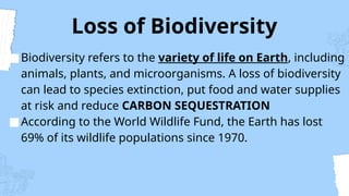 Loss of Biodiversity
■Biodiversity refers to the variety of life on Earth, including
animals, plants, and microorganisms. A loss of biodiversity
can lead to species extinction, put food and water supplies
at risk and reduce CARBON SEQUESTRATION
■According to the World Wildlife Fund, the Earth has lost
69% of its wildlife populations since 1970.
 