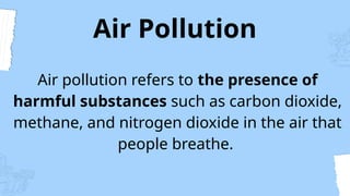 Air Pollution
Air pollution refers to the presence of
harmful substances such as carbon dioxide,
methane, and nitrogen dioxide in the air that
people breathe.
 
