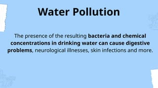 Water Pollution
The presence of the resulting bacteria and chemical
concentrations in drinking water can cause digestive
problems, neurological illnesses, skin infections and more.
 
