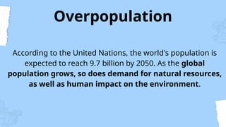 Overpopulation
According to the United Nations, the world's population is
expected to reach 9.7 billion by 2050. As the global
population grows, so does demand for natural resources,
as well as human impact on the environment.
 