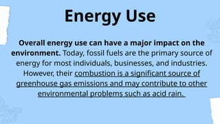 Energy Use
Overall energy use can have a major impact on the
environment. Today, fossil fuels are the primary source of
energy for most individuals, businesses, and industries.
However, their combustion is a significant source of
greenhouse gas emissions and may contribute to other
environmental problems such as acid rain.
 