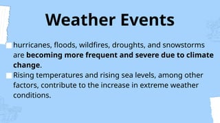 Weather Events
■hurricanes, floods, wildfires, droughts, and snowstorms
are becoming more frequent and severe due to climate
change.
■Rising temperatures and rising sea levels, among other
factors, contribute to the increase in extreme weather
conditions.
 