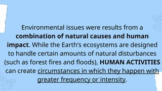 Environmental issues were results from a
combination of natural causes and human
impact. While the Earth's ecosystems are designed
to handle certain amounts of natural disturbances
(such as forest fires and floods), HUMAN ACTIVITIES
can create circumstances in which they happen with
greater frequency or intensity.
 