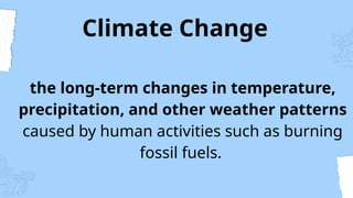 Climate Change
the long-term changes in temperature,
precipitation, and other weather patterns
caused by human activities such as burning
fossil fuels.
 