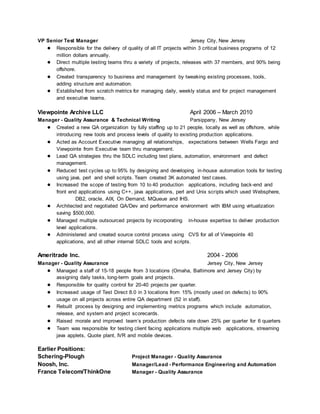 VP Senior Test Manager Jersey City, New Jersey
● Responsible for the delivery of quality of all IT projects within 3 critical business programs of 12
million dollars annually.
● Direct multiple testing teams thru a variety of projects, releases with 37 members, and 90% being
offshore.
● Created transparency to business and management by tweaking existing processes, tools,
adding structure and automation.
● Established from scratch metrics for managing daily, weekly status and for project management
and executive teams.
Viewpointe Archive LLC April 2006 – March 2010
Manager - Quality Assurance & Technical Writing Parsippany, New Jersey
● Created a new QA organization by fully staffing up to 21 people, locally as well as offshore, while
introducing new tools and process levels of quality to existing production applications.
● Acted as Account Executive managing all relationships, expectations between Wells Fargo and
Viewpointe from Executive team thru management.
● Lead QA strategies thru the SDLC including test plans, automation, environment and defect
management.
● Reduced test cycles up to 95% by designing and developing in-house automation tools for testing
using java, perl and shell scripts. Team created 3K automated test cases.
● Increased the scope of testing from 10 to 40 production applications, including back-end and
front end applications using C++, java applications, perl and Unix scripts which used Websphere,
DB2, oracle, AIX, On Demand, MQueue and IHS.
● Architected and negotiated QA/Dev and performance environment with IBM using virtualization
saving $500,000.
● Managed multiple outsourced projects by incorporating in-house expertise to deliver production
level applications.
● Administered and created source control process using CVS for all of Viewpointe 40
applications, and all other internal SDLC tools and scripts.
Ameritrade Inc. 2004 - 2006
Manager - Quality Assurance Jersey City, New Jersey
● Managed a staff of 15-18 people from 3 locations (Omaha, Baltimore and Jersey City) by
assigning daily tasks, long-term goals and projects.
● Responsible for quality control for 20-40 projects per quarter.
● Increased usage of Test Direct 8.0 in 3 locations from 15% (mostly used on defects) to 90%
usage on all projects across entire QA department (52 in staff).
● Rebuilt process by designing and implementing metrics programs which include automation,
release, and system and project scorecards.
● Raised morale and improved team’s production defects rate down 25% per quarter for 6 quarters
● Team was responsible for testing client facing applications multiple web applications, streaming
java applets, Quote plant, IVR and mobile devices.
Earlier Positions:
Schering-Plough Project Manager - Quality Assurance
Noosh, Inc. Manager/Lead - Performance Engineering and Automation
France Telecom/ThinkOne Manager - Quality Assurance
 