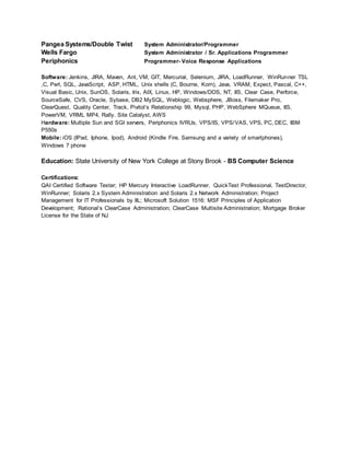 Pangea Systems/Double Twist System Administrator/Programmer
Wells Fargo System Administrator / Sr. Applications Programmer
Periphonics Programmer- Voice Response Applications
Software: Jenkins, JIRA, Maven, Ant, VM, GIT, Mercurial, Selenium, JIRA, LoadRunner, WinRunner TSL
,C, Perl, SQL, JavaScript, ASP, HTML, Unix shells (C, Bourne, Korn), Java, VRAM, Expect, Pascal, C++,
Visual Basic, Unix, SunOS, Solaris, Irix, AIX, Linux, HP, Windows/DOS, NT, IIS, Clear Case, Perforce,
SourceSafe, CVS, Oracle, Sybase, DB2 MySQL, Weblogic, Websphere, JBoss, Filemaker Pro,
ClearQuest, Quality Center, Track, Pivitol’s Relationship 99, Mysql, PHP, WebSphere MQueue, IIS,
PowerVM, VRML MP4, Rally. Site Catalyst, AWS
Hardware: Multiple Sun and SGI servers, Periphonics IVRUs, VPS/IS, VPS/VAS, VPS, PC, DEC, IBM
P550s
Mobile: iOS (IPad, Iphone, Ipod), Android (Kindle Fire, Samsung and a variety of smartphones),
Windows 7 phone
Education: State University of New York College at Stony Brook - BS Computer Science
Certifications:
QAI Certified Software Tester; HP Mercury Interactive LoadRunner, QuickTest Professional, TestDirector,
WinRunner; Solaris 2.x System Administration and Solaris 2.x Network Administration; Project
Management for IT Professionals by IIL; Microsoft Solution 1516: MSF Principles of Application
Development; Rational’s ClearCase Administration; ClearCase Multisite Administration; Mortgage Broker
License for the State of NJ
 