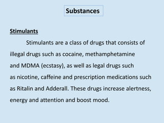 Substances
Stimulants
Stimulants are a class of drugs that consists of
illegal drugs such as cocaine, methamphetamine
and MDMA (ecstasy), as well as legal drugs such
as nicotine, caffeine and prescription medications such
as Ritalin and Adderall. These drugs increase alertness,
energy and attention and boost mood.
 