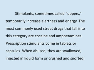 Stimulants, sometimes called “uppers,”
temporarily increase alertness and energy. The
most commonly used street drugs that fall into
this category are cocaine and amphetamines.
Prescription stimulants come in tablets or
capsules. When abused, they are swallowed,
injected in liquid form or crushed and snorted.
 