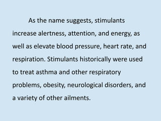 As the name suggests, stimulants
increase alertness, attention, and energy, as
well as elevate blood pressure, heart rate, and
respiration. Stimulants historically were used
to treat asthma and other respiratory
problems, obesity, neurological disorders, and
a variety of other ailments.
 