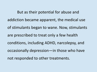 But as their potential for abuse and
addiction became apparent, the medical use
of stimulants began to wane. Now, stimulants
are prescribed to treat only a few health
conditions, including ADHD, narcolepsy, and
occasionally depression—in those who have
not responded to other treatments.
 