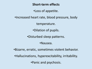 Short-term effects
•Loss of appetite.
•Increased heart rate, blood pressure, body
temperature.
•Dilation of pupils.
•Disturbed sleep patterns.
•Nausea.
•Bizarre, erratic, sometimes violent behavior.
•Hallucinations, hyperexcitability, irritability.
•Panic and psychosis.
 